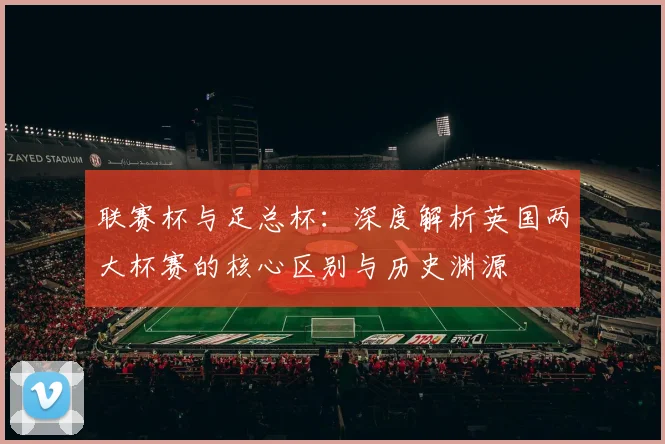 联赛杯与足总杯:深度解析英国两大杯赛的核心区别与历史渊源