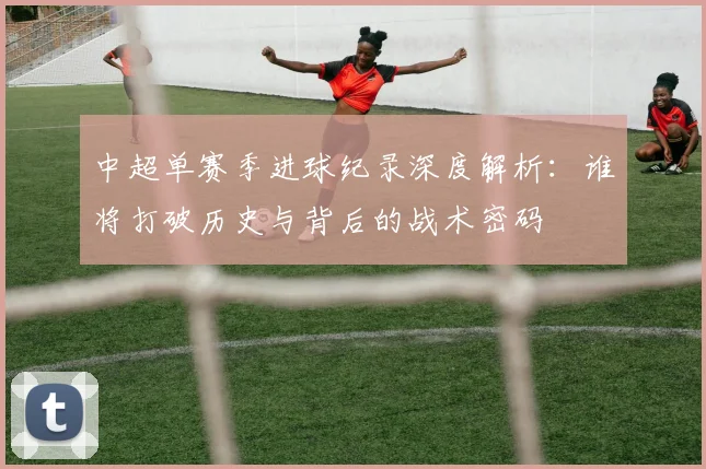中超单赛季进球纪录深度解析:谁将打破历史与背后的战术密码