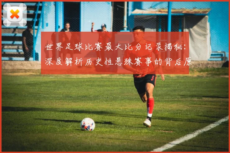 世界足球比赛最大比分记录揭秘：深度解析历史性悬殊赛事的背后原因与影响