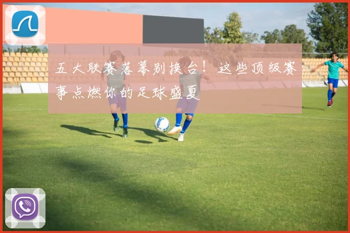 五大联赛落幕别换台!这些顶级赛事点燃你的足球盛夏
