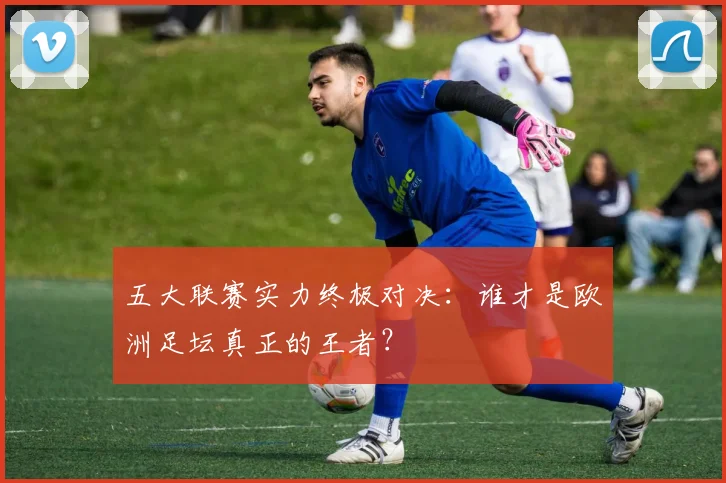 五大联赛实力终极对决：谁才是欧洲足坛真正的王者？