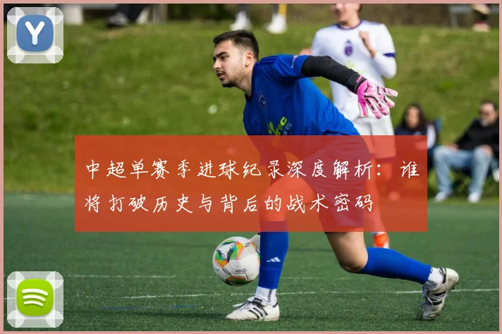 中超单赛季进球纪录深度解析:谁将打破历史与背后的战术密码