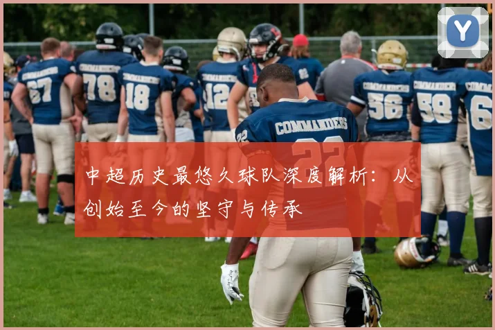 中超历史最悠久球队深度解析:从创始至今的坚守与传承