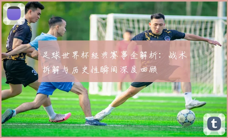 足球世界杯经典赛事全解析：战术拆解与历史性瞬间深度回顾