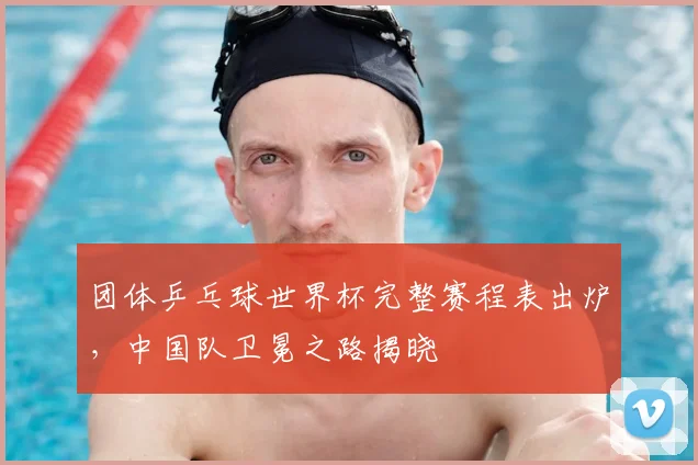 团体乒乓球世界杯完整赛程表出炉,中国队卫冕之路揭晓