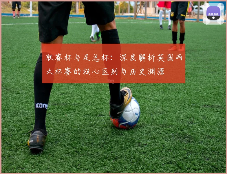 联赛杯与足总杯:深度解析英国两大杯赛的核心区别与历史渊源