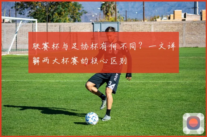 联赛杯与足协杯有何不同？一文详解两大杯赛的核心区别